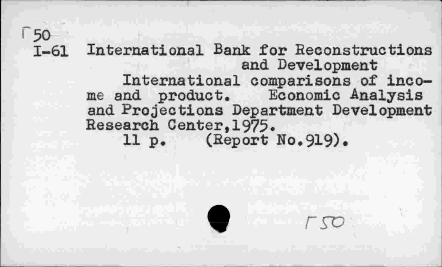﻿r 50
1-61 International Bank for Reconstructions and Development International comparisons of income and product. Economic Analysis and Projections Department Development Research Center,1975«
11 p. (Report No.919)«